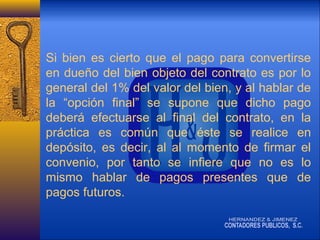 Si bien es cierto que el pago para convertirse
en dueño del bien objeto del contrato es por lo
general del 1% del valor del bien, y al hablar de
la “opción final” se supone que dicho pago
deberá efectuarse al final del contrato, en la
práctica es común que éste se realice en
depósito, es decir, al al momento de firmar el
convenio, por tanto se infiere que no es lo
mismo hablar de pagos presentes que de
pagos futuros.

 