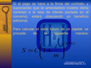 Si el pago se hace a la firma del contrato, y
suponiendo que la arrendadora invierta dicha
cantidad a la tasa de interés pactada en el
convenio, estará obteniendo un beneficio
adicional.
Para calcular el valor futuro de un capital, se
procede
de
la
siguiente
manera:

( m*n )

i 

S = C 1 + 
m


 