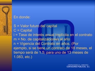 En donde:
S = Valor futuro del capital
C = Capital
i = Tasa de interés anual implícita en el contrato
m = No. de capitalizaciones al año
n = Vigencia del Contrato en años. (Por
ejemplo, si se tiene un contrato de 18 meses, el
tiempo será de 1.5; para uno de 13 meses de
1.083, etc.)

 