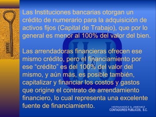 Las Instituciones bancarias otorgan un
crédito de numerario para la adquisición de
activos fijos (Capital de Trabajo), que por lo
general es menor al 100% del valor del bien.
Las arrendadoras financieras ofrecen ese
mismo crédito, pero el financiamiento por
ese “crédito” es del 100% del valor del
mismo, y aún más, es posible también,
capitalizar y financiar los costos y gastos
que origine el contrato de arrendamiento
financiero, lo cual representa una excelente
fuente de financiamiento.

 