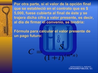 Por otra parte, si el valor de la opción final
que se estableció en el contrato que es $
5,000, fuese cubierta al final de éste y se
trajera dicha cifra a valor presente, es decir,
al día de firmar el convenio, se tendría:
Fórmula para calcular el valor presente de
un pago futuro:

S
C=
( m*n )
(1 + i )

 