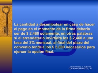 La cantidad a desembolsar en caso de hacer
el pago en el momento de la firma debería
ser de $ 2,460 solamente, en otras palabras
si el arrendatario invirtiera los $ 2,460 a una
tasa del 3% mensual, al final del plazo del
convenio tendría los $ 5,000 necesarios para
ejercer la opción final.

 