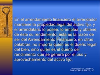 En el arrendamiento financiero el arrendador
mantiene la propiedad legal del activo fijo, y
el arrendatario lo posee, lo emplea y obtiene
de éste su rendimiento; ésta es la razón de
ser del Arrendamiento Financiero, en otras
palabras, no importa quien es el dueño legal
del bien, sino quién es el dueño del
rendimiento que se genera por el uso y
aprovechamiento del activo fijo.

 