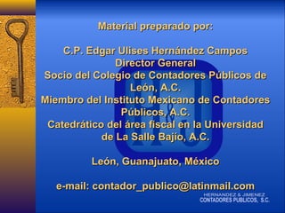 Material preparado por:
C.P. Edgar Ulises Hernández Campos
Director General
Socio del Colegio de Contadores Públicos de
León, A.C.
Miembro del Instituto Mexicano de Contadores
Públicos, A.C.
Catedrático del área fiscal en la Universidad
de La Salle Bajío, A.C.
León, Guanajuato, México
e-mail: contador_publico@latinmail.com

 