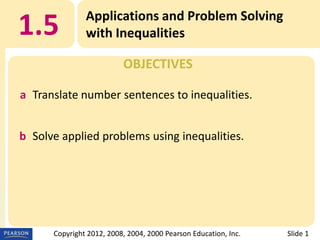 1.5

Applications and Problem Solving
with Inequalities
OBJECTIVES

a Translate number sentences to inequalities.

b Solve applied problems using inequalities.

Copyright 2012, 2008, 2004, 2000 Pearson Education, Inc.

Slide 1

 