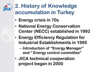 2. History of Knowledge
accumulation in Turkey
• Energy crisis in 70s
• National Energy Conservation
Center (NECC) established in 1992
• Energy Efficiency Regulation for
Industrial Establishments in 1995
– Introduction of “Energy Manager”
and “ Energy control committee”

• JICA technical cooperation
project began in 2000

 