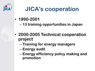 JICA’s cooperation
• 1990-2001
– 13 training opportunities in Japan

• 2000-2005 Technical cooperation
project
– Training for energy managers
– Energy audit
– Energy efficiency policy making and
promotion

 