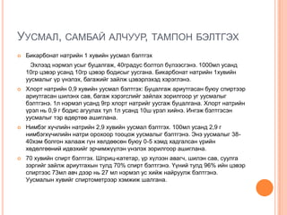 УУСМАЛ, САМБАЙ АЛЧУУР, ТАМПОН БЭЛТГЭХ


Бикарбонат натрийн 1 хувийн уусмал бэлтгэх
Эхлээд нэрмэл усыг буцалгаж, 40градус болтол бүлээсгэнэ. 1000мл усанд
10гр цэвэр усанд 10гр цэвэр бодисыг уусгана. Бикарбонат натрийн 1хувийн
уусмалыг үр үнэлэх, багажийг зайлж цэвэрлэхэд хэрэглэнэ.



Хлорт натрийн 0,9 хувийн уусмал бэлтгэх: Буцалгаж ариутгасан буюу спиртээр
ариутгасан шилэнх сав, багаж хэрэгслийг зайлах зорилгоор уг уусмалыг
бэлтгэнэ. 1л нэрмэл усанд 9гр хлорт натрийг уусгаж буцалгана. Хлорт натрийн
үрэл нь 0,9 г бодис агуулах тул 1л усанд 10ш үрэл хийнэ. Ингэж бэлтгэсэн
уусмалыг тэр өдөртөө ашиглана.



Нимбэг хүчлийн натрийн 2,9 хувийн уусмал бэлтгэх. 100мл усанд 2,9 г
нимбэгхүчилийн натри орохоор тооцож уусмалыг бэлтгэнэ. Энэ уусмалыг 3840хэм болгон халааж гүн хөлдөөсөн буюу 0-5 хэмд хадгалсан үрийн
хөдөлгөөний идвэхийг эрчимжүүлэн үнэлэх зорилгоор ашиглана.



70 хувийн спирт бэлтгэх. Шприц-катетар, үр хүлээн авагч, шилэн сав, суулга
зэргийг зайлж ариутгахын тулд 70% спирт бэлтгэнэ. Үүний тулд 96% ийн цэвэр
спиртээс 73мл авч дээр нь 27 мл нэрмэл ус хийж найруулж бэлтгэнэ.
Уусмалын хувийг спиртометрээр хэмжиж шалгана.

 