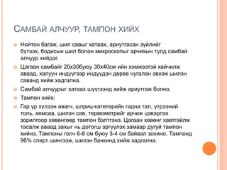 САМБАЙ АЛЧУУР, ТАМПОН ХИЙХ


Нойтон багаж, шил савыг хатаах, ариутгасан зүйлийг
бүтээх, бодисын шил болон микроскопыг арчихын тулд самбай
алчуур хийдэг.



Цагаан самбайг 20х30буюу 30х40см ийн хэмжээтэй хайчилж
аваад, халуун индүүгээр индүүдэн дөрөв нугалан эвхэж шилэн
саванд хийж хадгална.



Самбай алчуурыг хатаах шүүгээнд хийж ариутгаж болно.



Тампон хийх:



Гар үр хүлээн авагч, шприц-катетерийн гадна тал, үтрээний
толь, хямсаа, шилэн сав, термометрийг арчиж цэвэрлэх
зорилгоор хөвөнгөөр тампон бэлтгэнэ. Цагаан хөвөнг хавтгайлж
тасалж аваад захыг нь дотогш эргүүлэх замаар дугуй тампон
хийнэ. Тампоны голч 6-8 см буюу 3-4 см байвал зохино. Тампонд
96% спирт шингээж, шилэн банкинд хийж хадгална.

 