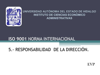 UNIVERSIDAD AUTÓNOMA DEL ESTADO DE HIDALGO
INSTITUTO DE CIENCIAS ECONÓMICO
ADMINISTRATIVAS

ISO 9001 NORMA INTERNACIONAL
5.- RESPONSABILIDAD DE LA DIRECCIÓN.
EVP.

 