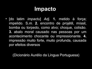 Impacto
• [do latim impactu] Adj. 1. metido à força;
impelido. S.m. 2. encontro de projétil, míssil,
bomba ou torpedo, como alvo; choque, colisão.
3. abalo moral causado nas pessoas por um
acontecimento chocante ou impressionante. 4.
impressão muito forte, muito profunda, causada
por efeitos diversos
(Dicionário Aurélio da Língua Portuguesa)

 