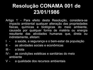 Resolução CONAMA 001 de
23/01/1986
Artigo 1º - Para efeito desta Resolução, considera-se
impacto ambiental qualquer alteração das propriedades
físicas, químicas e biológicas do meio ambiente,
causada por qualquer forma de matéria ou energia
resultante das atividades humanas que, direta ou
indiretamente, afetam:
I a saúde, a segurança e o bem-estar da população
II as atividades sociais e econômicas
III a biota
IV as condições estéticas e sanitárias do meio
ambiente
V a qualidade dos recursos ambientais

 