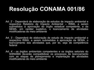 Resolução CONAMA 001/86
Art. 2º - Dependerá de elaboração de estudos de impacto ambiental e
respectivo Relatório de Impacto Ambiental – RIMA, a serem
submetidos à aprovação do órgão estadual competente, e da
SEMA, em caráter supletivo, o licenciamento de atividades
modificadoras do meio ambiente
Art. 3º - Dependerá de elaboração de estudo de impacto ambiental e
respectivo RIMA, a serem submetidos à aprovação da SEMA, o
licenciamento das atividades que, por lei, seja de competência
federal
Art. 4º - os órgãos ambientais competentes e os órgãos setoriais do
SISNAMA deverão compatibilizar os processos de licenciamento
com as etapas de planejamento e implantação de atividades
modificadoras do meio ambiente

 