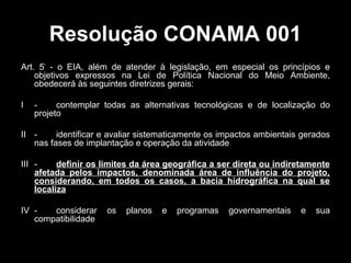Resolução CONAMA 001
Art. 5º - o EIA, além de atender à legislação, em especial os princípios e
objetivos expressos na Lei de Política Nacional do Meio Ambiente,
obedecerá às seguintes diretrizes gerais:
I

contemplar todas as alternativas tecnológicas e de localização do
projeto

II identificar e avaliar sistematicamente os impactos ambientais gerados
nas fases de implantação e operação da atividade
III definir os limites da área geográfica a ser direta ou indiretamente
afetada pelos impactos, denominada área de influência do projeto,
considerando, em todos os casos, a bacia hidrográfica na qual se
localiza
IV considerar
compatibilidade

os

planos

e

programas

governamentais

e

sua

 
