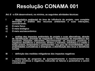 Resolução CONAMA 001
Art. 6º - o EIA desenvolverá, no mínimo, as seguintes atividades técnicas:
I
a)
b)
c)

- diagnóstico ambiental da área de influência do projeto, com completa
descrição e análise dos recursos ambientais e suas interações,
considerando:
O meio físico
O meio biológico
O meio socioeconômico

II

- análise dos impactos ambientais do projeto e suas alternativas, através
de identificação, previsão da magnitude e interpretação da importância dos
prováveis impactos relevantes, discriminando: os impactos positivos e
negativos (benéficos e adversos), diretos e indiretos, imediatos e a médio e
longo prazos, temporários e permanentes; seu grau de reversibilidade; suas
propriedades cumulativas e sinérgicas; a distribuição dos ônus e benefícios
sociais

III

-

IV

- elaboração do programa de acompanhamento e monitoramento dos
impactos positivos e negativos, indicando os fatores e parâmetros a serem
considerados

definição das medidas mitigadoras dos impactos negativos

 