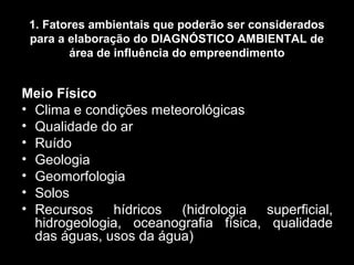 1. Fatores ambientais que poderão ser considerados
para a elaboração do DIAGNÓSTICO AMBIENTAL de
área de influência do empreendimento

Meio Físico
• Clima e condições meteorológicas
• Qualidade do ar
• Ruído
• Geologia
• Geomorfologia
• Solos
• Recursos hídricos (hidrologia superficial,
hidrogeologia, oceanografia física, qualidade
das águas, usos da água)

 