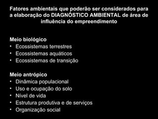 Fatores ambientais que poderão ser considerados para
a elaboração do DIAGNÓSTICO AMBIENTAL de área de
influência do empreendimento
Meio biológico
• Ecossistemas terrestres
• Ecossistemas aquáticos
• Ecossistemas de transição
Meio antrópico
• Dinâmica populacional
• Uso e ocupação do solo
• Nível de vida
• Estrutura produtiva e de serviços
• Organização social

 