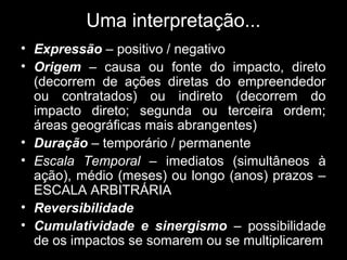 Uma interpretação...
• Expressão – positivo / negativo
• Origem – causa ou fonte do impacto, direto
(decorrem de ações diretas do empreendedor
ou contratados) ou indireto (decorrem do
impacto direto; segunda ou terceira ordem;
áreas geográficas mais abrangentes)
• Duração – temporário / permanente
• Escala Temporal – imediatos (simultâneos à
ação), médio (meses) ou longo (anos) prazos –
ESCALA ARBITRÁRIA
• Reversibilidade
• Cumulatividade e sinergismo – possibilidade
de os impactos se somarem ou se multiplicarem

 