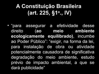 A Constituição Brasileira
(art. 225, §1o., IV)
• “para assegurar a efetividade desse
direito
(ao
meio
ambiente
ecologicamente equilibrado), incumbe
ao Poder Público”: “exigir, na forma da lei,
para instalação de obra ou atividade
potencialmente causadora de significativa
degradação do meio ambiente, estudo
prévio de impacto ambiental, a que se
dará publicidade”

 