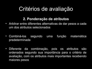 Critérios de avaliação
2. Ponderação de atributos
• Arbitrar entre diferentes alternativas de dar pesos a cada
um dos atributos selecionados
• Combiná-los segundo
predeterminada

uma

função

matemática

• Diferente da combinação, pois os atributos são
ordenados segundo sua importância para o critério de
avaliação, com os atributos mais importantes recebendo
maiores pesos

 