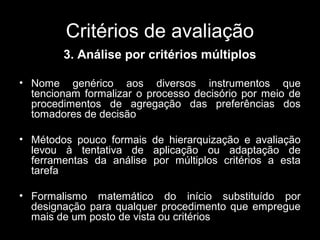 Critérios de avaliação
3. Análise por critérios múltiplos
• Nome genérico aos diversos instrumentos que
tencionam formalizar o processo decisório por meio de
procedimentos de agregação das preferências dos
tomadores de decisão
• Métodos pouco formais de hierarquização e avaliação
levou à tentativa de aplicação ou adaptação de
ferramentas da análise por múltiplos critérios a esta
tarefa
• Formalismo matemático do início substituído por
designação para qualquer procedimento que empregue
mais de um posto de vista ou critérios

 