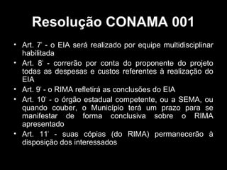 Resolução CONAMA 001
• Art. 7º - o EIA será realizado por equipe multidisciplinar
habilitada
• Art. 8º - correrão por conta do proponente do projeto
todas as despesas e custos referentes à realização do
EIA
• Art. 9º - o RIMA refletirá as conclusões do EIA
• Art. 10º - o órgão estadual competente, ou a SEMA, ou
quando couber, o Município terá um prazo para se
manifestar de forma conclusiva sobre o RIMA
apresentado
• Art. 11º - suas cópias (do RIMA) permanecerão à
disposição dos interessados

 