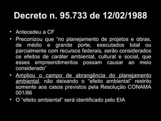 Decreto n. 95.733 de 12/02/1988
• Antecedeu a CF
• Preconizou que “no planejamento de projetos e obras,
de médio e grande porte, executados total ou
parcialmente com recursos federais, serão considerados
os efeitos de caráter ambiental, cultural e social, que
esses empreendimentos possam causar ao meio
considerado”
• Ampliou o campo de abrangência do planejamento
ambiental, não deixando o “efeito ambiental” restrito
somente aos casos previstos pela Resolução CONAMA
001/86
• O “efeito ambiental” será identificado pelo EIA

 