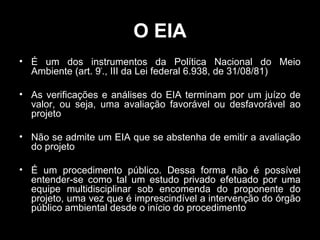 O EIA
• É um dos instrumentos da Política Nacional do Meio
Ambiente (art. 9º., III da Lei federal 6.938, de 31/08/81)
• As verificações e análises do EIA terminam por um juízo de
valor, ou seja, uma avaliação favorável ou desfavorável ao
projeto
• Não se admite um EIA que se abstenha de emitir a avaliação
do projeto
• É um procedimento público. Dessa forma não é possível
entender-se como tal um estudo privado efetuado por uma
equipe multidisciplinar sob encomenda do proponente do
projeto, uma vez que é imprescindível a intervenção do órgão
público ambiental desde o início do procedimento

 