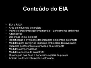 Conteúdo do EIA
•
•
•
•
•
•
•
•
•
•
•
•

EIA e RIMA
Área de influência do projeto
Planos e programas governamentais – zoneamento ambiental
Alternativas
Descrição inicial do local
Identificação e avaliação dos impactos ambientais do projeto
Medidas para corrigir os impactos ambientais desfavoráveis
Impactos desfavoráveis e previsão no orçamento
Medidas compensatórias
Medidas em caso de catástrofe
Distribuição dos ônus e benefícios sociais do projeto
Análise do desenvolvimento sustentado

 