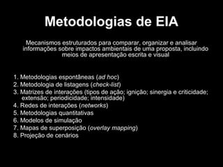 Metodologias de EIA
Mecanismos estruturados para comparar, organizar e analisar
informações sobre impactos ambientais de uma proposta, incluindo
meios de apresentação escrita e visual

1. Metodologias espontâneas (ad hoc)
2. Metodologia de listagens (check-list)
3. Matrizes de interações (tipos de ação; ignição; sinergia e criticidade;
extensão; periodicidade; intensidade)
4. Redes de interações (networks)
5. Metodologias quantitativas
6. Modelos de simulação
7. Mapas de superposição (overlay mapping)
8. Projeção de cenários

 