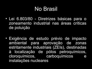 No Brasil
• Lei 6.803/80 - Diretrizes básicas para o
zoneamento industrial nas áreas críticas
de poluição
• Exigência de estudo prévio de impacto
ambiental para aprovação de zonas
estritamente industriais (ZEIs), destinadas
à localização de pólos petroquímicos,
cloroquímicos,
carboquímicos
e
instalações nucleares

 
