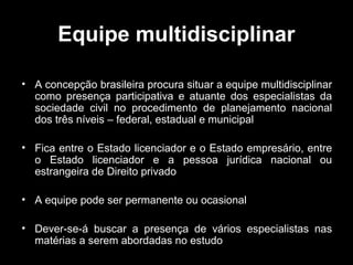 Equipe multidisciplinar
• A concepção brasileira procura situar a equipe multidisciplinar
como presença participativa e atuante dos especialistas da
sociedade civil no procedimento de planejamento nacional
dos três níveis – federal, estadual e municipal
• Fica entre o Estado licenciador e o Estado empresário, entre
o Estado licenciador e a pessoa jurídica nacional ou
estrangeira de Direito privado
• A equipe pode ser permanente ou ocasional
• Dever-se-á buscar a presença de vários especialistas nas
matérias a serem abordadas no estudo

 