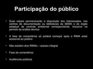 Participação do público
•

Suas cópias permanecerão à disposição dos interessados, nos
centros de documentação ou bibliotecas da SEMA e do órgão
estadual de controle ambiental correspondente, inclusive no
período de análise técnica

•

A fase de comentários só poderá começar após o RIMA estar
acessível ao público

•

Não existem dois RIMAs – acesso integral

•

Fase de comentários

•

Audiências públicas

 