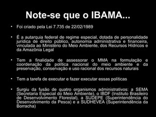 Note-se que o IBAMA...
•

Foi criado pela Lei 7.735 de 22/02/1989

•

É a autarquia federal de regime especial, dotada de personalidade
jurídica de direito público, autonomia administrativa e financeira,
vinculada ao Ministério do Meio Ambiente, dos Recursos Hídricos e
da Amazônia Legal

•

Tem a finalidade de assessorar o MMA na formulação e
coordenação da política nacional do meio ambiente e da
preservação, conservação e uso racional dos recursos naturais

•

Tem a tarefa de executar e fazer executar essas políticas

•

Surgiu da fusão de quatro organismos administrativos: a SEMA
(Secretaria Especial do Meio Ambiente), o IBDF (Instituto Brasileiro
de Desenvolvimento Florestal), a SUDEPE (Superintendência do
Desenvolvimento da Pesca) e a SUDHEVEA (Superintendência da
Borracha)

 