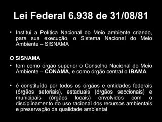 Lei Federal 6.938 de 31/08/81
• Institui a Política Nacional do Meio ambiente criando,
para sua execução, o Sistema Nacional do Meio
Ambiente – SISNAMA
O SISNAMA
• tem como órgão superior o Conselho Nacional do Meio
Ambiente – CONAMA, e como órgão central o IBAMA
• é constituído por todos os órgãos e entidades federais
(órgãos setoriais), estaduais (órgãos seccionais) e
municipais (órgãos locais) envolvidos com o
disciplinamento do uso racional dos recursos ambientais
e preservação da qualidade ambiental

 