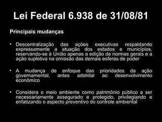 Lei Federal 6.938 de 31/08/81
Principais mudanças
• Descentralização das ações executivas respaldando
expressamente a atuação dos estados e municípios,
reservando-se à União apenas a edição de normas gerais e a
ação supletiva na omissão das demais esferas de poder
• A mudança de enfoque das
governamental,
antes
adstrital
econômico

prioridades da ação
ao
desenvolvimento

• Considera o meio ambiente como patrimônio público a ser
necessariamente assegurado e protegido, privilegiando e
enfatizando o aspecto preventivo do controle ambiental

 