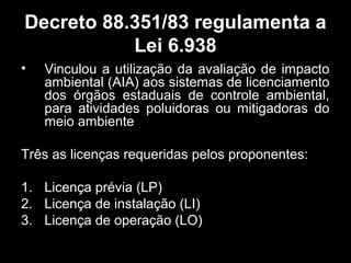 Decreto 88.351/83 regulamenta a
Lei 6.938
•

Vinculou a utilização da avaliação de impacto
ambiental (AIA) aos sistemas de licenciamento
dos órgãos estaduais de controle ambiental,
para atividades poluidoras ou mitigadoras do
meio ambiente

Três as licenças requeridas pelos proponentes:
1. Licença prévia (LP)
2. Licença de instalação (LI)
3. Licença de operação (LO)

 