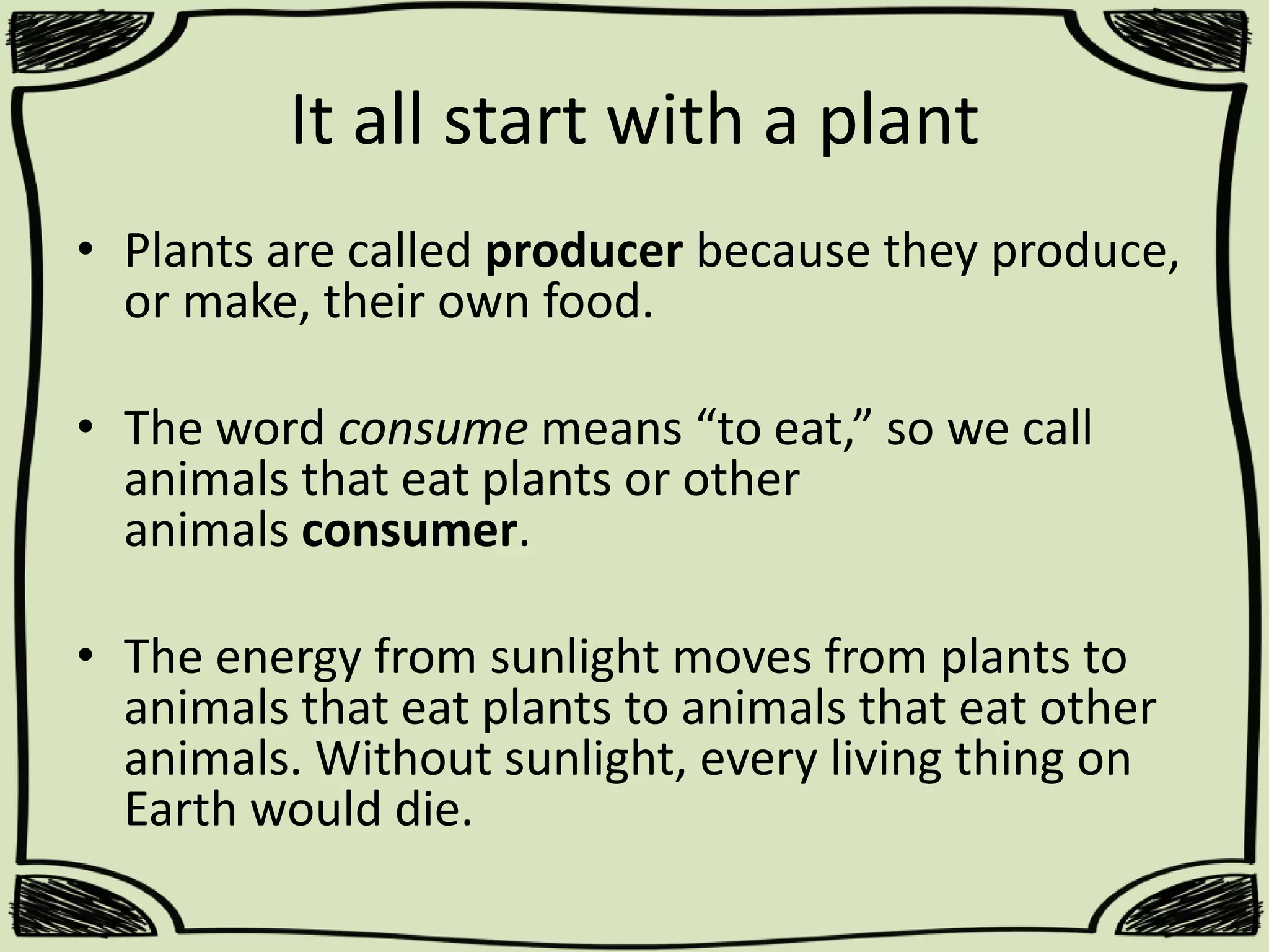It all start with a plant
• Plants are called producer because they produce,
or make, their own food.
• The word consume means “to eat,” so we call
animals that eat plants or other
animals consumer.
• The energy from sunlight moves from plants to
animals that eat plants to animals that eat other
animals. Without sunlight, every living thing on
Earth would die.

 