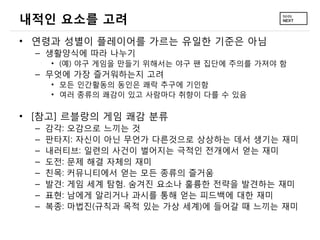 내적인 요소를 고려
• 연령과 성별이 플레이어를 가르는 유일한 기준은 아님
– 생활양식에 따라 나누기
• (예) 야구 게임을 만들기 위해서는 야구 팬 집단에 주의를 가져야 함

– 무엇에 가장 즐거워하는지 고려
• 모든 인간활동의 동인은 쾌락 추구에 기인함
• 여러 종류의 쾌감이 있고 사람마다 취향이 다를 수 있음

• [참고] 르블랑의 게임 쾌감 분류
–
–
–
–
–
–
–
–

감각: 오감으로 느끼는 것
판타지: 자신이 아닌 무언가 다른것으로 상상하는 데서 생기는 재미
내러티브: 일련의 사건이 벌어지는 극적인 전개에서 얻는 재미
도전: 문제 해결 자체의 재미
친목: 커뮤니티에서 얻는 모든 종류의 즐거움
발견: 게임 세계 탐험. 숨겨진 요소나 훌륭한 전략을 발견하는 재미
표현: 남에게 알리거나 과시를 통해 얻는 피드백에 대한 재미
복종: 마법진(규칙과 목적 있는 가상 세계)에 들어갈 때 느끼는 재미

 