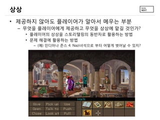 상상
• 제공하지 않아도 플레이어가 알아서 메우는 부분
– 무엇을 플레이어에게 제공하고 무엇을 상상에 맡길 것인가?
• 플레이어의 상상을 스토리텔링의 동반자로 활용하는 방법
• 문제 해결에 활용하는 방법
– (예) 인디아나 존스 4: Nazi녀석으로 부터 어떻게 벗어날 수 있지?

 