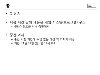 끝
• Q&A
• 다음 시간 강의 내용은 게임 시스템(프로그램) 구조
– 클라이언트와 서버 측면에서

• 중간 과제
– 중간 시험 기간에 수업 없는 대신 역 기획서 작성
– 기한: 11월 17일 (일) 밤 12시 까지

 