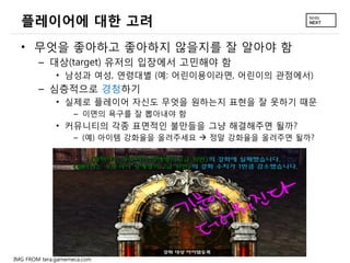 플레이어에 대한 고려
• 무엇을 좋아하고 좋아하지 않을지를 잘 알아야 함
– 대상(target) 유저의 입장에서 고민해야 함
• 남성과 여성, 연령대별 (예: 어린이용이라면, 어린이의 관점에서)

– 심층적으로 경청하기
• 실제로 플레이어 자신도 무엇을 원하는지 표현을 잘 못하기 때문
– 이면의 욕구를 잘 뽑아내야 함

• 커뮤니티의 각종 표면적인 불만들을 그냥 해결해주면 될까?
– (예) 아이템 강화율을 올려주세요  정말 강화율을 올려주면 될까?

IMG FROM tera.gamemeca.com

 