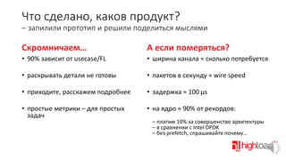 Что сделано, каков продукт?
– запилили прототип и решили поделиться мыслями

Скромничаем…

А если померяться?

• 90% зависит от usecase/FL

• ширина канала ≈ сколько потребуется

• раскрывать детали не готовы

• пакетов в секунду ≈ wire speed

• приходите, расскажем подробнее

• задержка ≈ 100 μs

• простые метрики – для простых
задач

• на ядро ≈ 90% от рекордов:
– платим 10% за совершенство архитектуры
– в сравнении с Intel DPDK
– без prefetch, спрашивайте почему…

 