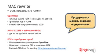 MAC rewrite
– есть подводные камни
OpenFlow
• Таблица вместо Hash и не везде есть SetField
• Требуются ACL и TCAM
• Вместо 65K получаем порядка 1000

Arista 7124FX и всяческие FPGA
• Да, но не удобно и vendor lock-in

POF – серебряная пуля?
• Предложения по расширению OpenFlow
• Позволяет посчитать CRC и записать в MAC
• Protocol-Oblivious Forwarding, http://www.poforwarding.org/

Продержаться
можно, ожидаем
подкрепление

 