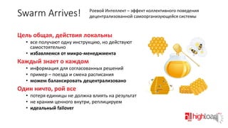 Swarm Arrives!

Роевой Интеллект – эффект коллективного поведения
децентрализованной самоорганизующейся системы

Цель общая, действия локальны
• все получают одну инструкцию, но действуют
самостоятельно
• избавляемся от микро-менеджмента

Каждый знает о каждом
• информация для согласованных решений
• пример – поезда и смена расписания
• можем балансировать децентрализовано

Один ничто, рой все
• потеря единицы не должна влиять на результат
• не храним ценного внутри, реплицируем
• идеальный failover

 