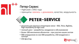 Петер-Сервис
– HighLoad c 1992 года
– принципы: взялись → дожимаем, качество, модульность

• решения для крупных операторов связи – BSS, Telco, BigData,
High Availability & High Load
• полный цикл – разработка, внедрение и обслуживание
• более 100 миллионов абонентов – при участии наших систем
• 900 сотрудников из них 400 разработка, 250 внедрение и
саппорт
• 450 фич/год

 