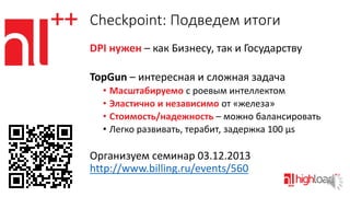Checkpoint: Подведем итоги
DPI нужен – как Бизнесу, так и Государству
TopGun – интересная и сложная задача
• Масштабируемо с роевым интеллектом
• Эластично и независимо от «железа»
• Стоимость/надежность – можно балансировать
• Легко развивать, терабит, задержка 100 μs

Организуем семинар 03.12.2013
http://www.billing.ru/events/560

 