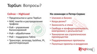 TopGun: Вопросы?
Сейчас – HighLoad

На семинаре в Петер-Сервис

• Предпосылки и цели TopGun
• MAC rewrite и распределение
трафика
• Рой – управление
балансировкой
• Рой – обработчики
• Рой – поддержка Табло
• Транспорт, zerocopy, lockfree, PI,
диспетчеризация

•
•
•
•

Usecases и Бизнес
Когда релиз?
Законность и этика
Свобода и конфиденциальность,
компромисс с реальностью
• Технология как стратегическое
преимущество
• Поддерживаемые протоколы
• Пилотные проекты и внедрения

 