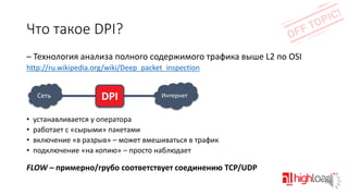 Что такое DPI?
– Технология анализа полного содержимого трафика выше L2 по OSI
http://ru.wikipedia.org/wiki/Deep_packet_inspection

Сеть

•
•
•
•

DPI

Интернет

устанавливается у оператора
работает с «сырыми» пакетами
включение «в разрыв» – может вмешиваться в трафик
подключение «на копию» – просто наблюдает

FLOW – примерно/грубо соответствует соединению TCP/UDP

 