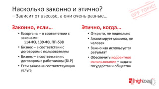 Насколько законно и этично?
– Зависит от usecase, а они очень разные…

Законно, если…
• Госорганы – в соответствии с
законами:
114-ФЗ, 139-ФЗ, ПП-538
• Бизнес – в соответствии с
договором с пользователем
• Бизнес – в соответствии с
договором с работником (DLP)
• Если заказана соответствующая
услуга

Этично, когда…
• Открыто, не подпольно
• Анализирует машина, не
человек
• Важно как используется
результат
• Обеспечить корректное
использование – задача
государства и общества

 